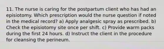 11. The nurse is caring for the postpartum client who has had an episiotomy. Which prescription would the nurse question if noted in the medical record? a) Apply analgesic spray as prescribed. b) Check the episiotomy site once per shift. c) Provide warm packs during the first 24 hours. d) Instruct the client in the procedure for cleansing the perineum.