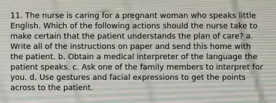 11. The nurse is caring for a pregnant woman who speaks little English. Which of the following actions should the nurse take to make certain that the patient understands the plan of care? a. Write all of the instructions on paper and send this home with the patient. b. Obtain a medical interpreter of the language the patient speaks. c. Ask one of the family members to interpret for you. d. Use gestures and facial expressions to get the points across to the patient.