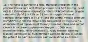 11. The nurse is caring for a renal transplant recipient in the postanesthesia care unit. Blood pressure is 125/70 mm Hg; heart rate is 115 beats/min; respiratory rate is 24 breaths/min; oxygen saturation (SpO2 ) is 95% on 3 L/min of oxygen via nasal cannula; temperature is 97.8° F; and the central venous pressure (CVP/RAP) is 2 mm Hg. What is the best action by the nurse? a. Administer fluid replacement therapy; monitor intake and output closely. b. Increase supplemental oxygen to 100% non-rebreather mask; notify physician. c. Apply thermal warming blanket; administer all fluids through warming device. d. Assess the patient for pain; administer pain medications as ordered.