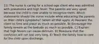 11) The nurse is caring for a school-age client who was admitted with pneumonia and high fever. The parents are very upset because the child is now unable to recognize them. Which statements should the nurse include while educating the parents on their child's symptoms? Select all that apply. A) Reorient the client to time and place as much as possible. B) Encourage the family remain at the bedside as much as possible. C) Explain that high fevers can cause delirium. D) Reassure that the confusion will not last very long. E) Teach the family how to care for the child upon discharge.