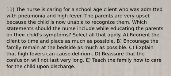 11) The nurse is caring for a school-age client who was admitted with pneumonia and high fever. The parents are very upset because the child is now unable to recognize them. Which statements should the nurse include while educating the parents on their child's symptoms? Select all that apply. A) Reorient the client to time and place as much as possible. B) Encourage the family remain at the bedside as much as possible. C) Explain that high fevers can cause delirium. D) Reassure that the confusion will not last very long. E) Teach the family how to care for the child upon discharge.