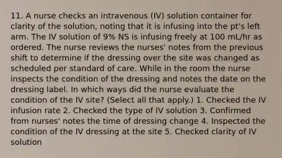 11. A nurse checks an intravenous (IV) solution container for clarity of the solution, noting that it is infusing into the pt's left arm. The IV solution of 9% NS is infusing freely at 100 mL/hr as ordered. The nurse reviews the nurses' notes from the previous shift to determine if the dressing over the site was changed as scheduled per standard of care. While in the room the nurse inspects the condition of the dressing and notes the date on the dressing label. In which ways did the nurse evaluate the condition of the IV site? (Select all that apply.) 1. Checked the IV infusion rate 2. Checked the type of IV solution 3. Confirmed from nurses' notes the time of dressing change 4. Inspected the condition of the IV dressing at the site 5. Checked clarity of IV solution