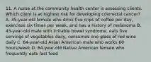 11. A nurse at the community health center is assessing clients. Which client is at highest risk for developing colorectal cancer? A. 35-year-old female who drink five cnps of coffee per day, exercises six times per week, and has a history of melanoma B. 45-year-old male with irritable bowel syndrome, eats five servings of vegetables daily, consumes one glass of red wine daily C. 64-year-old Asian American male who works 60 hours/week D. 64-year-old Native American female who frequently eats fast food