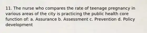 11. The nurse who compares the rate of teenage pregnancy in various areas of the city is practicing the public health core function of: a. Assurance b. Assessment c. Prevention d. Policy development