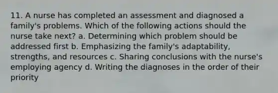 11. A nurse has completed an assessment and diagnosed a family's problems. Which of the following actions should the nurse take next? a. Determining which problem should be addressed first b. Emphasizing the family's adaptability, strengths, and resources c. Sharing conclusions with the nurse's employing agency d. Writing the diagnoses in the order of their priority