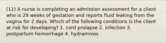 (11) A nurse is completing an admission assessment for a client who is 29 weeks of gestation and reports fluid leaking from the vagina for 2 days. Which of the following conditions is the client at risk for developing? 1. cord prolapse 2. infection 3. postpartum hemorrhage 4. hydramnios