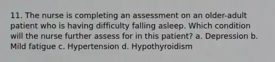 11. The nurse is completing an assessment on an older-adult patient who is having difficulty falling asleep. Which condition will the nurse further assess for in this patient? a. Depression b. Mild fatigue c. Hypertension d. Hypothyroidism