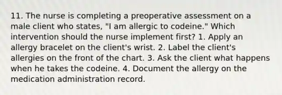 11. The nurse is completing a preoperative assessment on a male client who states, "I am allergic to codeine." Which intervention should the nurse implement first? 1. Apply an allergy bracelet on the client's wrist. 2. Label the client's allergies on the front of the chart. 3. Ask the client what happens when he takes the codeine. 4. Document the allergy on the medication administration record.