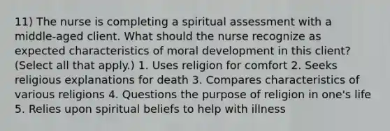 11) The nurse is completing a spiritual assessment with a middle-aged client. What should the nurse recognize as expected characteristics of moral development in this client? (Select all that apply.) 1. Uses religion for comfort 2. Seeks religious explanations for death 3. Compares characteristics of various religions 4. Questions the purpose of religion in one's life 5. Relies upon spiritual beliefs to help with illness