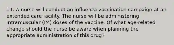 11. A nurse will conduct an influenza vaccination campaign at an extended care facility. The nurse will be administering intramuscular (IM) doses of the vaccine. Of what age-related change should the nurse be aware when planning the appropriate administration of this drug?