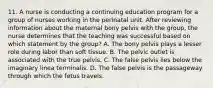 11. A nurse is conducting a continuing education program for a group of nurses working in the perinatal unit. After reviewing information about the maternal bony pelvis with the group, the nurse determines that the teaching was successful based on which statement by the group? A. The bony pelvis plays a lesser role during labor than soft tissue. B. The pelvic outlet is associated with the true pelvis. C. The false pelvis lies below the imaginary linea terminalis. D. The false pelvis is the passageway through which the fetus travels.