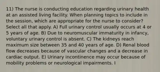 11) The nurse is conducting education regarding urinary health at an assisted living facility. When planning topics to include in the session, which are appropriate for the nurse to consider? Select all that apply. A) Full urinary control usually occurs at 4 or 5 years of age. B) Due to neuromuscular immaturity in infancy, voluntary urinary control is absent. C) The kidneys reach maximum size between 35 and 40 years of age. D) Renal blood flow decreases because of vascular changes and a decrease in cardiac output. E) Urinary incontinence may occur because of mobility problems or neurological impairments. I