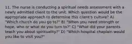 11. The nurse is conducting a spiritual needs assessment with a newly admitted client to the unit. Which question would be the appropriate approach to determine this client's culture? A) "Which church do you go to?" B) "When you need strength or hope, who or what do you turn to?" C) "What did your parents teach you about spirituality?" D) "Which hospital chaplain would you like to visit you?"