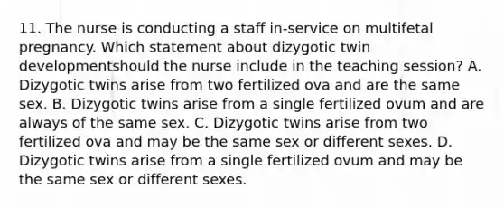 11. The nurse is conducting a staff in-service on multifetal pregnancy. Which statement about dizygotic twin developmentshould the nurse include in the teaching session? A. Dizygotic twins arise from two fertilized ova and are the same sex. B. Dizygotic twins arise from a single fertilized ovum and are always of the same sex. C. Dizygotic twins arise from two fertilized ova and may be the same sex or different sexes. D. Dizygotic twins arise from a single fertilized ovum and may be the same sex or different sexes.