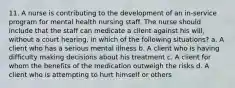 11. A nurse is contributing to the development of an in-service program for mental health nursing staff. The nurse should include that the staff can medicate a client against his will, without a court hearing, in which of the following situations? a. A client who has a serious mental illness b. A client who is having difficulty making decisions about his treatment c. A client for whom the benefits of the medication outweigh the risks d. A client who is attempting to hurt himself or others