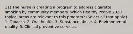 11) The nurse is creating a program to address cigarette smoking by community members. Which Healthy People 2020 topical areas are relevant to this program? (Select all that apply.) 1. Tobacco. 2. Oral health. 3. Substance abuse. 4. Environmental quality. 5. Clinical preventive services.