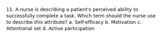 11. A nurse is describing a patient's perceived ability to successfully complete a task. Which term should the nurse use to describe this attribute? a. Self-efficacy b. Motivation c. Attentional set d. Active participation