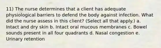 11) The nurse determines that a client has adequate physiological barriers to defend the body against infection. What did the nurse assess in this client? (Select all that apply.) a. Intact and dry skin b. Intact oral mucous membranes c. Bowel sounds present in all four quadrants d. Nasal congestion e. Urinary retention