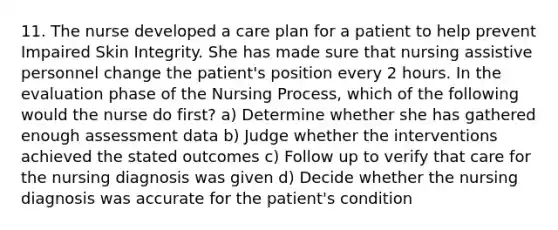 11. The nurse developed a care plan for a patient to help prevent Impaired Skin Integrity. She has made sure that nursing assistive personnel change the patient's position every 2 hours. In the evaluation phase of the Nursing Process, which of the following would the nurse do first? a) Determine whether she has gathered enough assessment data b) Judge whether the interventions achieved the stated outcomes c) Follow up to verify that care for the nursing diagnosis was given d) Decide whether the nursing diagnosis was accurate for the patient's condition