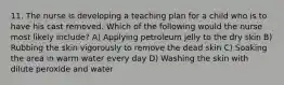 11. The nurse is developing a teaching plan for a child who is to have his cast removed. Which of the following would the nurse most likely include? A) Applying petroleum jelly to the dry skin B) Rubbing the skin vigorously to remove the dead skin C) Soaking the area in warm water every day D) Washing the skin with dilute peroxide and water