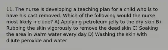 11. The nurse is developing a teaching plan for a child who is to have his cast removed. Which of the following would the nurse most likely include? A) Applying petroleum jelly to the dry skin B) Rubbing the skin vigorously to remove the dead skin C) Soaking the area in warm water every day D) Washing the skin with dilute peroxide and water