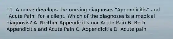 11. A nurse develops the nursing diagnoses "Appendicitis" and "Acute Pain" for a client. Which of the diagnoses is a medical diagnosis? A. Neither Appendicitis nor Acute Pain B. Both Appendicitis and Acute Pain C. Appendicitis D. Acute pain