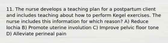 11. The nurse develops a teaching plan for a postpartum client and includes teaching about how to perform Kegel exercises. The nurse includes this information for which reason? A) Reduce lochia B) Promote uterine involution C) Improve pelvic floor tone D) Alleviate perineal pain