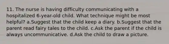 11. The nurse is having difficulty communicating with a hospitalized 6-year-old child. What technique might be most helpful? a.Suggest that the child keep a diary. b.Suggest that the parent read fairy tales to the child. c.Ask the parent if the child is always uncommunicative. d.Ask the child to draw a picture.