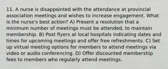 11. A nurse is disappointed with the attendance at provincial association meetings and wishes to increase engagement. What is the nurse's best action? A) Present a resolution that a minimum number of meetings must be attended, to maintain membership. B) Post flyers at local hospitals indicating dates and times for upcoming meetings and offer free refreshments. C) Set up virtual meeting options for members to attend meetings via video or audio conferencing. D) Offer discounted membership fees to members who regularly attend meetings.