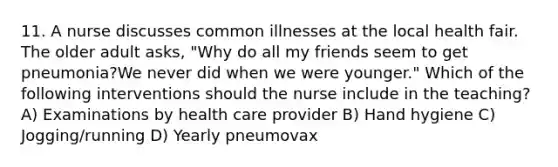 11. A nurse discusses common illnesses at the local health fair. The older adult asks, "Why do all my friends seem to get pneumonia?We never did when we were younger." Which of the following interventions should the nurse include in the teaching? A) Examinations by health care provider B) Hand hygiene C) Jogging/running D) Yearly pneumovax