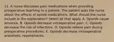 11. A nurse discusses pain medications when providing preoperative teaching to a patient. The patient asks the nurse about the effects of opioid medications. What should the nurse include in the explanation? Select all that apply. A. Opioids cause amnesia. B. Opioids decrease intraoperative pain. C. Opioids decrease the risk of infections. D. Opioids relieve pain during preoperative procedures. E. Opioids decrease intraoperative anesthetic requirements.