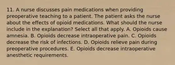 11. A nurse discusses pain medications when providing preoperative teaching to a patient. The patient asks the nurse about the effects of opioid medications. What should the nurse include in the explanation? Select all that apply. A. Opioids cause amnesia. B. Opioids decrease intraoperative pain. C. Opioids decrease the risk of infections. D. Opioids relieve pain during preoperative procedures. E. Opioids decrease intraoperative anesthetic requirements.