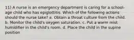 11) A nurse is an emergency department is caring for a school-age child who has epiglottitis. Which of the following actions should the nurse take? a. Obtain a throat culture from the child. b. Monitor the child's oxygen saturation. c. Put a warm mist humidifier in the child's room. d. Place the child in the supine position