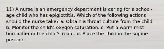 11) A nurse is an emergency department is caring for a school-age child who has epiglottitis. Which of the following actions should the nurse take? a. Obtain a throat culture from the child. b. Monitor the child's oxygen saturation. c. Put a warm mist humidifier in the child's room. d. Place the child in the supine position