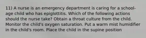 11) A nurse is an emergency department is caring for a school-age child who has epiglottitis. Which of the following actions should the nurse take? Obtain a throat culture from the child. Monitor the child's oxygen saturation. Put a warm mist humidifier in the child's room. Place the child in the supine position