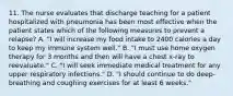 11. The nurse evaluates that discharge teaching for a patient hospitalized with pneumonia has been most effective when the patient states which of the following measures to prevent a relapse? A. "I will increase my food intake to 2400 calories a day to keep my immune system well." B. "I must use home oxygen therapy for 3 months and then will have a chest x-ray to reevaluate." C. "I will seek immediate medical treatment for any upper respiratory infections." D. "I should continue to do deep-breathing and coughing exercises for at least 6 weeks."