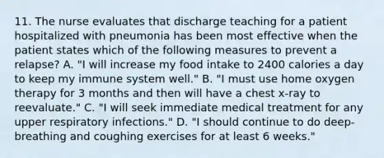 11. The nurse evaluates that discharge teaching for a patient hospitalized with pneumonia has been most effective when the patient states which of the following measures to prevent a relapse? A. "I will increase my food intake to 2400 calories a day to keep my immune system well." B. "I must use home oxygen therapy for 3 months and then will have a chest x-ray to reevaluate." C. "I will seek immediate medical treatment for any upper respiratory infections." D. "I should continue to do deep-breathing and coughing exercises for at least 6 weeks."