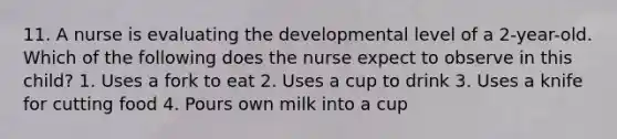 11. A nurse is evaluating the developmental level of a 2-year-old. Which of the following does the nurse expect to observe in this child? 1. Uses a fork to eat 2. Uses a cup to drink 3. Uses a knife for cutting food 4. Pours own milk into a cup