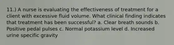 11.) A nurse is evaluating the effectiveness of treatment for a client with excessive fluid volume. What clinical finding indicates that treatment has been successful? a. Clear breath sounds b. Positive pedal pulses c. Normal potassium level d. Increased urine specific gravity