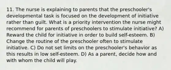 11. The nurse is explaining to parents that the preschooler's developmental task is focused on the development of initiative rather than guilt. What is a priority intervention the nurse might recommend for parents of preschoolers to stimulate initiative? A) Reward the child for initiative in order to build self-esteem. B) Change the routine of the preschooler often to stimulate initiative. C) Do not set limits on the preschooler's behavior as this results in low self-esteem. D) As a parent, decide how and with whom the child will play.