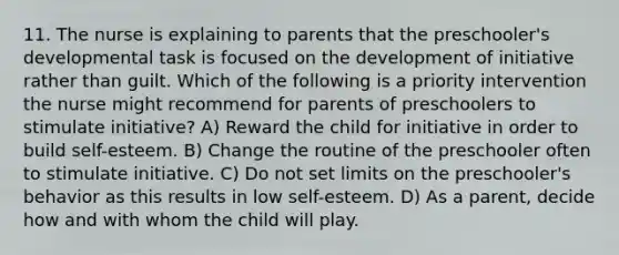 11. The nurse is explaining to parents that the preschooler's developmental task is focused on the development of initiative rather than guilt. Which of the following is a priority intervention the nurse might recommend for parents of preschoolers to stimulate initiative? A) Reward the child for initiative in order to build self-esteem. B) Change the routine of the preschooler often to stimulate initiative. C) Do not set limits on the preschooler's behavior as this results in low self-esteem. D) As a parent, decide how and with whom the child will play.