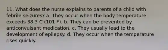 11. What does the nurse explains to parents of a child with febrile seizures? a. They occur when the body temperature exceeds 38.3 C (101 F). b. They can be prevented by anticonvulsant medication. c. They usually lead to the development of epilepsy. d. They occur when the temperature rises quickly.