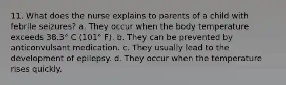 11. What does the nurse explains to parents of a child with febrile seizures? a. They occur when the body temperature exceeds 38.3° C (101° F). b. They can be prevented by anticonvulsant medication. c. They usually lead to the development of epilepsy. d. They occur when the temperature rises quickly.