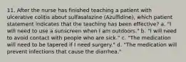 11. After the nurse has finished teaching a patient with ulcerative colitis about sulfasalazine (Azulfidine), which patient statement indicates that the teaching has been effective? a. "I will need to use a sunscreen when I am outdoors." b. "I will need to avoid contact with people who are sick." c. "The medication will need to be tapered if I need surgery." d. "The medication will prevent infections that cause the diarrhea."