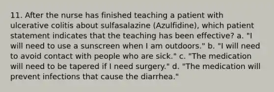 11. After the nurse has finished teaching a patient with ulcerative colitis about sulfasalazine (Azulfidine), which patient statement indicates that the teaching has been effective? a. "I will need to use a sunscreen when I am outdoors." b. "I will need to avoid contact with people who are sick." c. "The medication will need to be tapered if I need surgery." d. "The medication will prevent infections that cause the diarrhea."