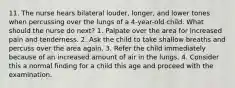 11. The nurse hears bilateral louder, longer, and lower tones when percussing over the lungs of a 4-year-old child. What should the nurse do next? 1. Palpate over the area for increased pain and tenderness. 2. Ask the child to take shallow breaths and percuss over the area again. 3. Refer the child immediately because of an increased amount of air in the lungs. 4. Consider this a normal finding for a child this age and proceed with the examination.