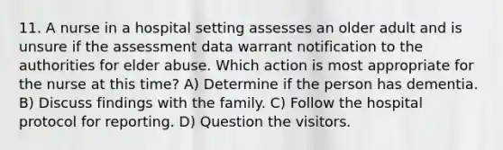 11. A nurse in a hospital setting assesses an older adult and is unsure if the assessment data warrant notification to the authorities for elder abuse. Which action is most appropriate for the nurse at this time? A) Determine if the person has dementia. B) Discuss findings with the family. C) Follow the hospital protocol for reporting. D) Question the visitors.