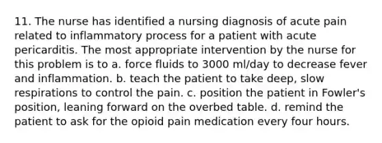 11. The nurse has identified a nursing diagnosis of acute pain related to inflammatory process for a patient with acute pericarditis. The most appropriate intervention by the nurse for this problem is to a. force fluids to 3000 ml/day to decrease fever and inflammation. b. teach the patient to take deep, slow respirations to control the pain. c. position the patient in Fowler's position, leaning forward on the overbed table. d. remind the patient to ask for the opioid pain medication every four hours.