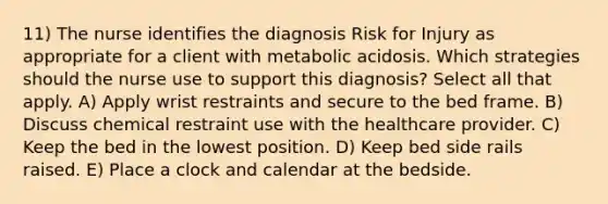 11) The nurse identifies the diagnosis Risk for Injury as appropriate for a client with metabolic acidosis. Which strategies should the nurse use to support this diagnosis? Select all that apply. A) Apply wrist restraints and secure to the bed frame. B) Discuss chemical restraint use with the healthcare provider. C) Keep the bed in the lowest position. D) Keep bed side rails raised. E) Place a clock and calendar at the bedside.