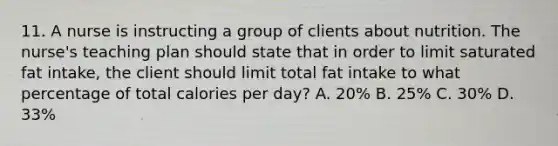 11. A nurse is instructing a group of clients about nutrition. The nurse's teaching plan should state that in order to limit saturated fat intake, the client should limit total fat intake to what percentage of total calories per day? A. 20% B. 25% C. 30% D. 33%